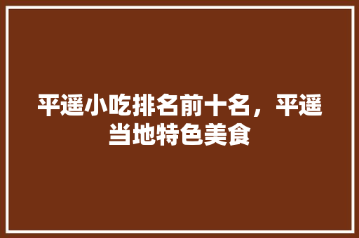 平遥小吃排名前十名，平遥当地特色美食 平遥小吃排名前十名，平遥当地特色美食 旅行资讯