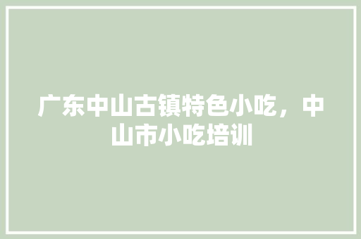 广东中山古镇特色小吃，中山市小吃培训 广东中山古镇特色小吃，中山市小吃培训 生活指南