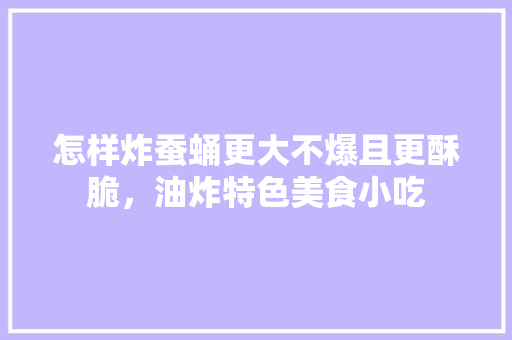 怎样炸蚕蛹更大不爆且更酥脆，油炸特色美食小吃 怎样炸蚕蛹更大不爆且更酥脆，油炸特色美食小吃 健康建议