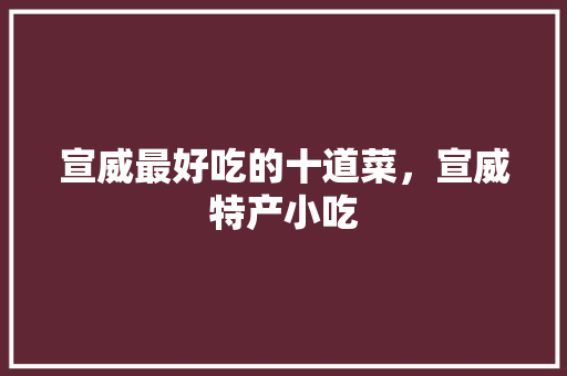 宣威最好吃的十道菜，宣威特产小吃 宣威最好吃的十道菜，宣威特产小吃 家居窍门