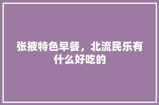 张掖特色早餐，北流民乐有什么好吃的 张掖特色早餐，北流民乐有什么好吃的 健康建议