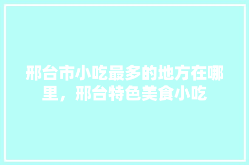 邢台市小吃最多的地方在哪里，邢台特色美食小吃
