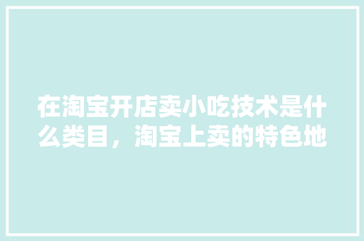 在淘宝开店卖小吃技术是什么类目，淘宝上卖的特色地方美食