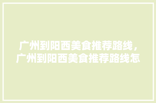 广州到阳西美食推荐路线，广州到阳西美食推荐路线怎么走。