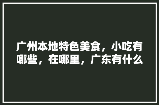 广州本地特色美食，小吃有哪些，在哪里，广东有什么特色美食小吃