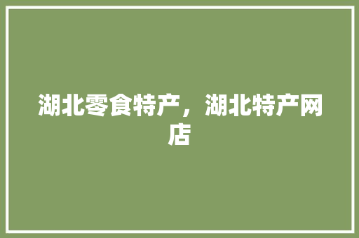 湖北零食特产，湖北特产网店 湖北零食特产，湖北特产网店 旅行资讯