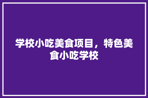学校小吃美食项目，特色美食小吃学校 学校小吃美食项目，特色美食小吃学校 生活指南