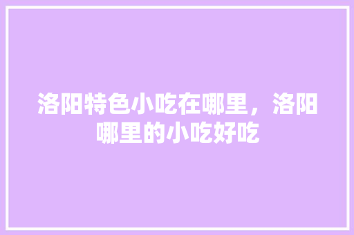洛阳特色小吃在哪里，洛阳哪里的小吃好吃 洛阳特色小吃在哪里，洛阳哪里的小吃好吃 家居窍门