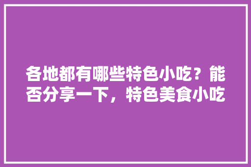 各地都有哪些特色小吃？能否分享一下，特色美食小吃视频 各地都有哪些特色小吃？能否分享一下，特色美食小吃视频 健康建议