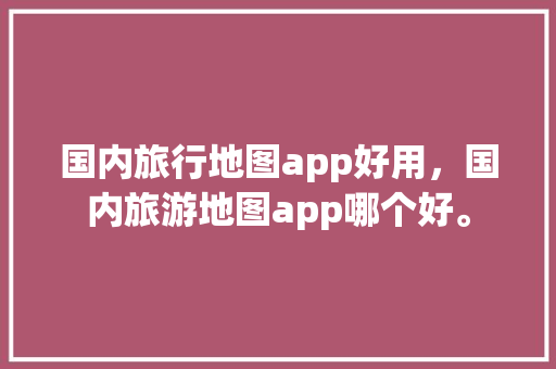 国内旅行地图app好用，国内旅游地图app哪个好。 国内旅行地图app好用，国内旅游地图app哪个好。 旅行资讯