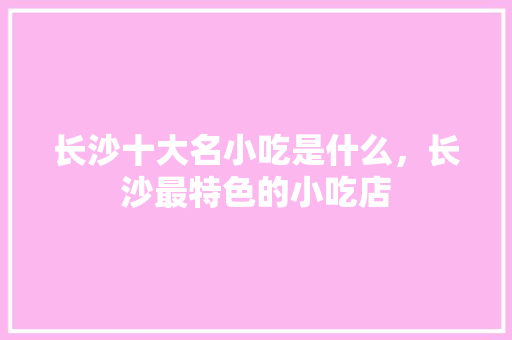 长沙十大名小吃是什么，长沙最特色的小吃店 长沙十大名小吃是什么，长沙最特色的小吃店 生活指南