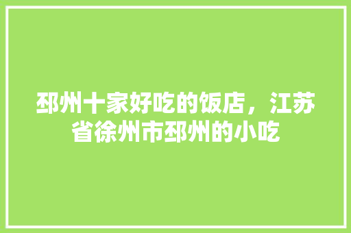 邳州十家好吃的饭店，江苏省徐州市邳州的小吃 邳州十家好吃的饭店，江苏省徐州市邳州的小吃 生活指南