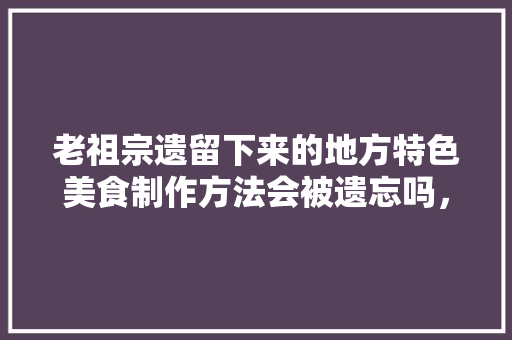 老祖宗遗留下来的地方特色美食制作方法会被遗忘吗，未被挖掘的古墓 老祖宗遗留下来的地方特色美食制作方法会被遗忘吗，未被挖掘的古墓 家居窍门