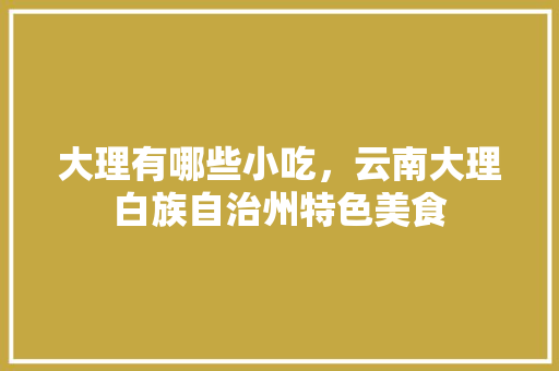 大理有哪些小吃，云南大理白族自治州特色美食 大理有哪些小吃，云南大理白族自治州特色美食 生活指南