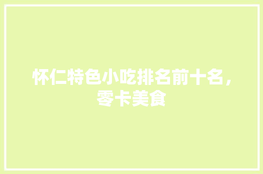 怀仁特色小吃排名前十名，零卡美食 怀仁特色小吃排名前十名，零卡美食 生活指南
