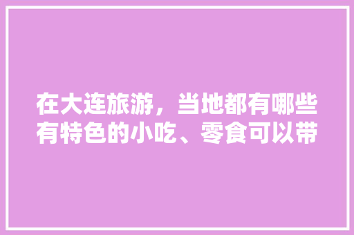 在大连旅游，当地都有哪些有特色的小吃、零食可以带回去的，庄河小吃特色都有什么