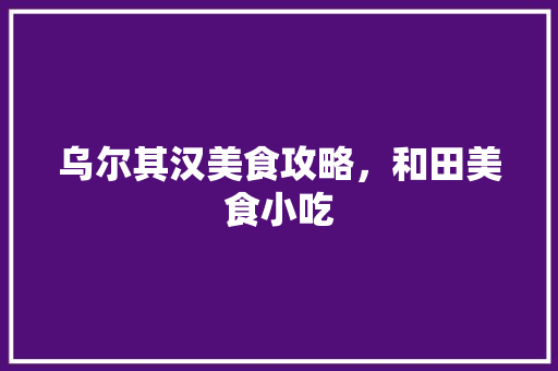 乌尔其汉美食攻略，和田美食小吃 乌尔其汉美食攻略，和田美食小吃 家居窍门