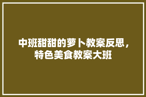 中班甜甜的萝卜教案反思，特色美食教案大班 中班甜甜的萝卜教案反思，特色美食教案大班 旅行资讯