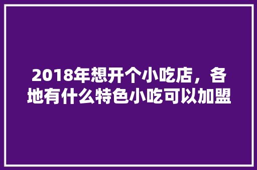 2018年想开个小吃店，各地有什么特色小吃可以加盟呢，特色 小吃店 小吃 加盟 2018年想开个小吃店，各地有什么特色小吃可以加盟呢，特色 小吃店 小吃 加盟 美食推荐