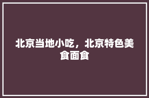 北京当地小吃，北京特色美食面食 北京当地小吃，北京特色美食面食 旅行资讯