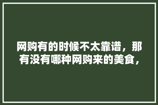 网购有的时候不太靠谱，那有没有哪种网购来的美食，你觉得物有所值呢，可网购的特色美食 网购有的时候不太靠谱，那有没有哪种网购来的美食，你觉得物有所值呢，可网购的特色美食 生活指南