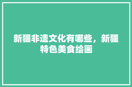 新疆非遗文化有哪些，新疆特色美食绘画 新疆非遗文化有哪些，新疆特色美食绘画 家居窍门