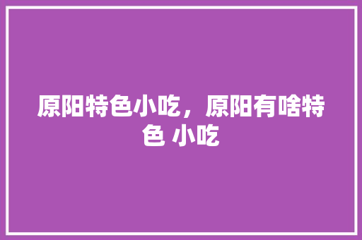 原阳特色小吃,原阳有啥特色 小吃 健康建议 原阳特色小吃,原阳有啥特色 小吃 原阳特色小吃,原阳有啥特色 小吃 健康建议