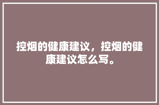 控烟的健康建议，控烟的健康建议怎么写。 控烟的健康建议，控烟的健康建议怎么写。 健康建议