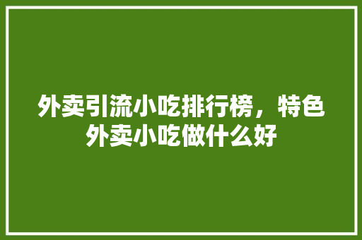 外卖引流小吃排行榜，特色外卖小吃做什么好