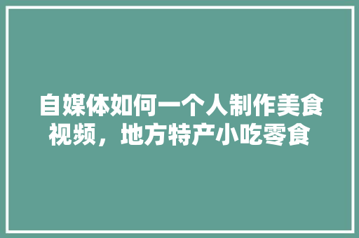 自媒体如何一个人制作美食视频，地方特产小吃零食 自媒体如何一个人制作美食视频，地方特产小吃零食 家居窍门