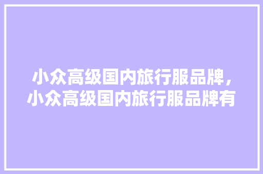 小众高级国内旅行服品牌，小众高级国内旅行服品牌有哪些。 小众高级国内旅行服品牌，小众高级国内旅行服品牌有哪些。 旅行资讯