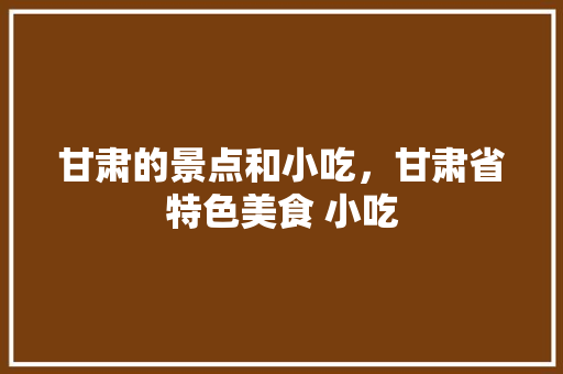甘肃的景点和小吃，甘肃省特色美食 小吃 甘肃的景点和小吃，甘肃省特色美食 小吃 家居窍门