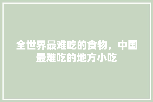 全世界最难吃的食物，中国最难吃的地方小吃 全世界最难吃的食物，中国最难吃的地方小吃 家居窍门