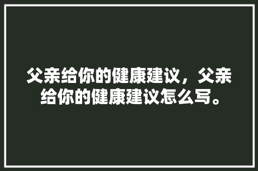 父亲给你的健康建议，父亲给你的健康建议怎么写。 父亲给你的健康建议，父亲给你的健康建议怎么写。 健康建议