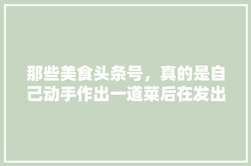 那些美食头条号，真的是自己动手作出一道菜后在发出来的吗，小吃特色美食推荐 那些美食头条号，真的是自己动手作出一道菜后在发出来的吗，小吃特色美食推荐 旅行资讯