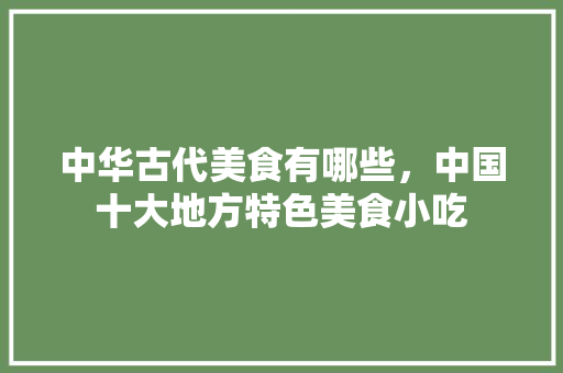 中华古代美食有哪些，中国十大地方特色美食小吃