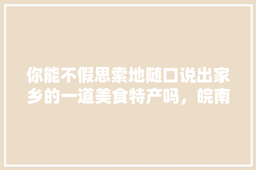 你能不假思索地随口说出家乡的一道美食特产吗，皖南有啥好吃的 你能不假思索地随口说出家乡的一道美食特产吗，皖南有啥好吃的 旅行资讯