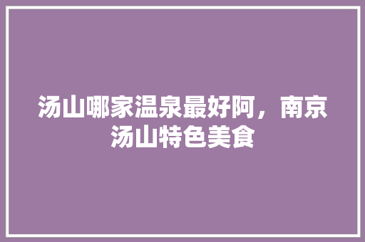 汤山哪家温泉最好阿，南京汤山特色美食 汤山哪家温泉最好阿，南京汤山特色美食 旅行资讯