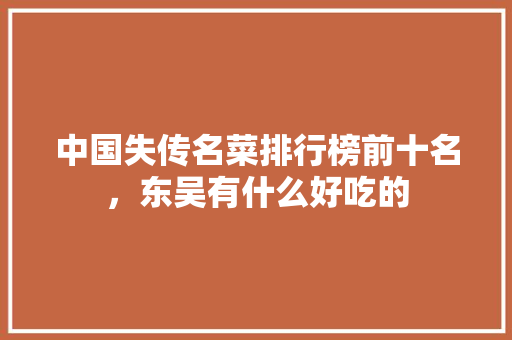 中国失传名菜排行榜前十名，东吴有什么好吃的 中国失传名菜排行榜前十名，东吴有什么好吃的 旅行资讯
