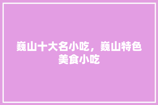 巍山十大名小吃，巍山特色美食小吃 巍山十大名小吃，巍山特色美食小吃 旅行资讯