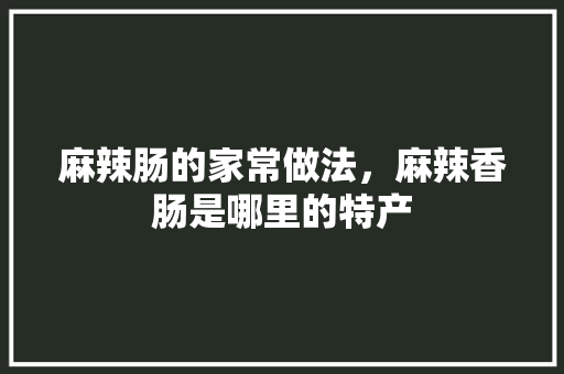 麻辣肠的家常做法，麻辣香肠是哪里的特产 麻辣肠的家常做法，麻辣香肠是哪里的特产 生活指南