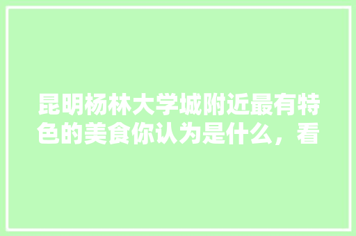 昆明杨林大学城附近最有特色的美食你认为是什么，看书的地方有哪些 昆明杨林大学城附近最有特色的美食你认为是什么，看书的地方有哪些 家居窍门