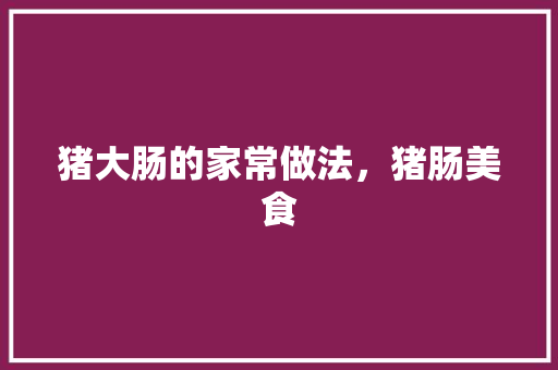 猪大肠的家常做法，猪肠美食 猪大肠的家常做法，猪肠美食 家居窍门