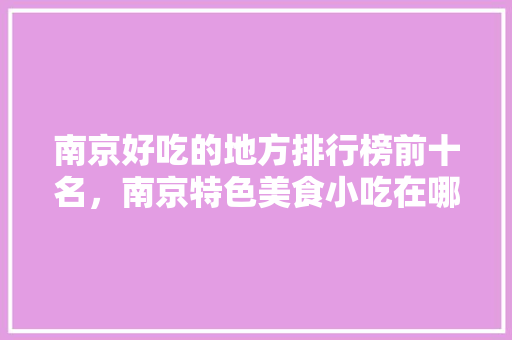 南京好吃的地方排行榜前十名，南京特色美食小吃在哪 南京好吃的地方排行榜前十名，南京特色美食小吃在哪 旅行资讯