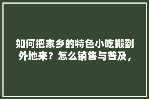 如何把家乡的特色小吃搬到外地来？怎么销售与普及，小吃 特色产品 如何把家乡的特色小吃搬到外地来？怎么销售与普及，小吃 特色产品 美食推荐