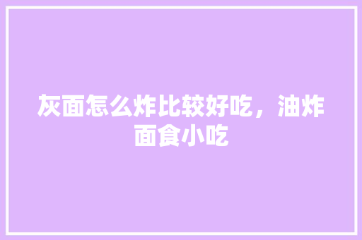 灰面怎么炸比较好吃，油炸面食小吃 灰面怎么炸比较好吃，油炸面食小吃 旅行资讯
