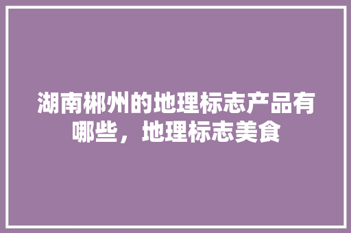 湖南郴州的地理标志产品有哪些，地理标志美食 湖南郴州的地理标志产品有哪些，地理标志美食 生活指南