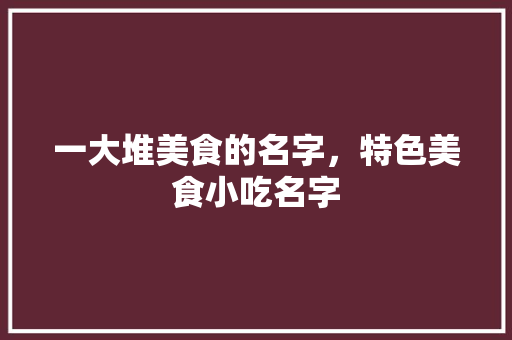 一大堆美食的名字，特色美食小吃名字 一大堆美食的名字，特色美食小吃名字 旅行资讯