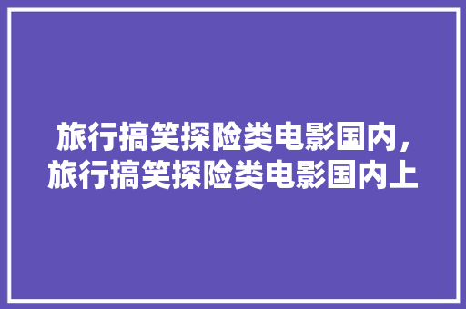 旅行搞笑探险类电影国内，旅行搞笑探险类电影国内上映。 旅行搞笑探险类电影国内，旅行搞笑探险类电影国内上映。 旅行资讯