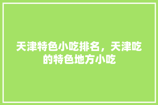 天津特色小吃排名，天津吃的特色地方小吃 天津特色小吃排名，天津吃的特色地方小吃 旅行资讯